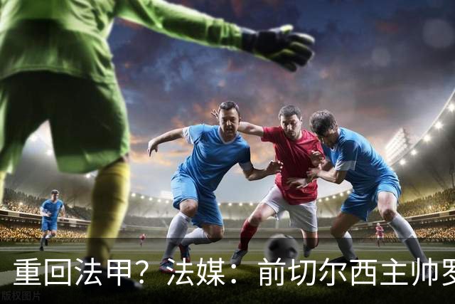 重回法甲？法媒：前切尔西主帅罗塞尼尔成为巴黎FC主帅候选